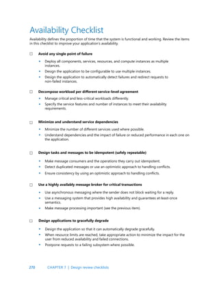 270
Deploy all components, services, resources, and compute instances as multiple
instances.
Design the application to be configurable to use multiple instances.
Design the application to automatically detect failures and redirect requests to
non-failed instances.
Manage critical and less-critical workloads differently.
Specify the service features and number of instances to meet their availability
requirements.
Minimize the number of different services used where possible.
Understand dependencies and the impact of failure or reduced performance in each one on
the application.
Make message consumers and the operations they carry out idempotent.
Detect duplicated messages or use an optimistic approach to handling conflicts.
Ensure consistency by using an optimistic approach to handling conflicts.
Use asynchronous messaging where the sender does not block waiting for a reply.
Use a messaging system that provides high availability and guarantees at-least-once
semantics.
Make message processing important (see the previous item).
Avoid any single point of failure
Decompose workload per different service-level agreement
Minimize and understand service dependencies
Design tasks and messages to be idempotent (safely repeatable)
Use a highly availably message broker for critical transactions
•
•
•
•
•
•
•
•
•
•
•
•
•
•
•
•
Design the application so that it can automatically degrade gracefully.
When resource limits are reached, take appropriate action to minimize the impact for the
user from reduced availability and failed connections.
Postpone requests to a failing subsystem where possible.
Design applications to gracefully degrade
CHAPTER 7 | Design review checklists
Availability Checklist
Availability defines the proportion of time that the system is functional and working. Review the items
in this checklist to improve your application’s availability.
 