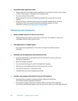 271
Design applications to handle varying workloads, such as peaks first thing in the morning
or when a new product is released on an ecommerce site.
Use auto-scaling where possible.
Queue requests to services and degrade gracefully when queues are near to full
capacity.
Ensure that there is sufficient performance and capacity available under non-burst
conditions to drain the queues and handle outstanding requests. For more
information, see the Queue-Based Load Leveling Pattern.
Gracefully handle rapid burst events
Deploy at least two instances of each role in the service. This enables one role to be
unavailable while the other remains active.
Host vital business applications in more than one region to provide maximum
availability.
Automate deployment using tested and proven mechanisms such as scripts and
deployment applications.
Resource Manager templates.
Use automated techniques to perform all application updates.
Fully test your automated processes to ensure there are no errors.
Use security restrictions on automation tools.
Carefully define and enforce deployment policies.
Deploy multiple instances of roles for each service
Host applications in multiple regions
Automate and test deployment and maintenance tasks
Deployment and maintenance
•
•
•
•
•
•
•
•
•
•
•
•
•
•
Azure App Service supports swapping between staging and production
environments without application downtime.
If you prefer to stage on-premises, or deploy different versions of the application
concurrently and gradually migrate users, you may not be able to use a VIP Swap operation.
Consider using staging and production features of the platform
CHAPTER 7 | Design review checklists
 
