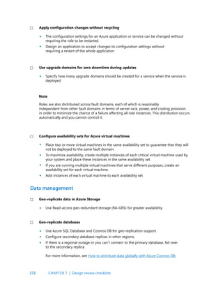 272
The configuration settings for an Azure application or service can be changed without
requiring the role to be restarted.
Design an application to accept changes to configuration settings without
requiring a restart of the whole application.
Apply configuration changes without recycling
•
•
•
•
•
•
•
•
•
•
•
Place two or more virtual machines in the same availability set to guarantee that they will
not be deployed to the same fault domain.
To maximize availability, create multiple instances of each critical virtual machine used by
your system and place these instances in the same availability set.
If you are running multiple virtual machines that serve different purposes, create an
availability set for each virtual machine.
Add instances of each virtual machine to each availability set.
Specify how many upgrade domains should be created for a service when the service is
deployed.
Roles are also distributed across fault domains, each of which is reasonably
independent from other fault domains in terms of server rack, power, and cooling provision,
in order to minimize the chance of a failure affecting all role instances. This distribution occurs
automatically and you cannot control it.
Configure availability sets for Azure virtual machines
Use upgrade domains for zero downtime during updates
Note
Use Read-access geo-redundant storage (RA-GRS) for greater availability.
Use Azure SQL Database and Cosmos DB for geo-replication support.
Configure secondary database replicas in other regions.
If there is a regional outage or you can’t connect to the primary database, fail over
to the secondary replica.
For more information, see How to distribute data globally with Azure Cosmos DB.
Geo-replicate data in Azure Storage
Geo-replicate databases
Data management
CHAPTER 7 | Design review checklists
 