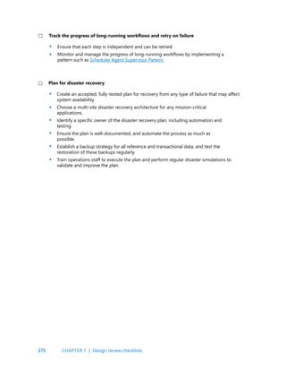 275
Ensure that each step is independent and can be retried.
Monitor and manage the progress of long-running workflows by implementing a
pattern such as Scheduler Agent Supervisor Pattern.
Create an accepted, fully-tested plan for recovery from any type of failure that may affect
system availability.
Choose a multi-site disaster recovery architecture for any mission-critical
applications.
Identify a specific owner of the disaster recovery plan, including automation and
testing.
Ensure the plan is well-documented, and automate the process as much as
possible.
Establish a backup strategy for all reference and transactional data, and test the
restoration of these backups regularly.
Train operations staff to execute the plan and perform regular disaster simulations to
validate and improve the plan.
Track the progress of long-running workflows and retry on failure
Plan for disaster recovery
•
•
•
•
•
•
•
•
CHAPTER 7 | Design review checklists
 
