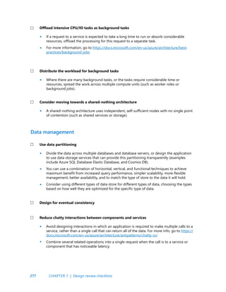 277
If a request to a service is expected to take a long time to run or absorb considerable
resources, offload the processing for this request to a separate task.
For more information, go to https://docs.microsoft.com/en-us/azure/architecture/best-
practices/background-jobs
Where there are many background tasks, or the tasks require considerable time or
resources, spread the work across multiple compute units (such as worker roles or
background jobs).
A shared-nothing architecture uses independent, self-sufficient nodes with no single point
of contention (such as shared services or storage).
Offload intensive CPU/IO tasks as background tasks
Distribute the workload for background tasks
Consider moving towards a shared-nothing architecture
CHAPTER 7 | Design review checklists
•
•
•
•
Divide the data across multiple databases and database servers, or design the application
to use data storage services that can provide this partitioning transparently (examples
include Azure SQL Database Elastic Database, and Cosmos DB).
You can use a combination of horizontal, vertical, and functional techniques to achieve
maximum benefit from increased query performance, simpler scalability, more flexible
management, better availability, and to match the type of store to the data it will hold.
Consider using different types of data store for different types of data, choosing the types
based on how well they are optimized for the specific type of data.
Avoid designing interactions in which an application is required to make multiple calls to a
service, rather than a single call that can return all of the data. For more info, go to https://
docs.microsoft.com/en-us/azure/architecture/antipatterns/chatty-io/
Combine several related operations into a single request when the call is to a service or
component that has noticeable latency.
Use data partitioning
Reduce chatty interactions between components and services
Design for eventual consistency
Data management
•
•
•
•
•
 