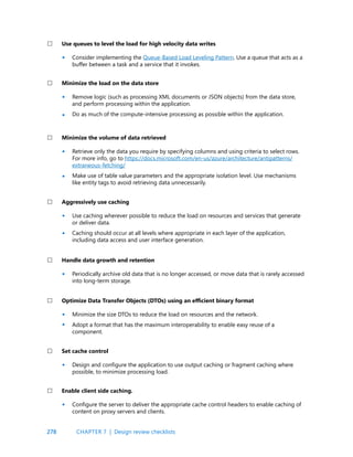 278 CHAPTER 7 | Design review checklists
Consider implementing the Queue-Based Load Leveling Pattern. Use a queue that acts as a
buffer between a task and a service that it invokes.
Remove logic (such as processing XML documents or JSON objects) from the data store,
and perform processing within the application.
Do as much of the compute-intensive processing as possible within the application.
Retrieve only the data you require by specifying columns and using criteria to select rows.
For more info, go to https://docs.microsoft.com/en-us/azure/architecture/antipatterns/
extraneous-fetching/
Make use of table value parameters and the appropriate isolation level. Use mechanisms
like entity tags to avoid retrieving data unnecessarily.
Use caching wherever possible to reduce the load on resources and services that generate
or deliver data.
Caching should occur at all levels where appropriate in each layer of the application,
including data access and user interface generation.
Periodically archive old data that is no longer accessed, or move data that is rarely accessed
into long-term storage.
Minimize the size DTOs to reduce the load on resources and the network.
Adopt a format that has the maximum interoperability to enable easy reuse of a
component.
Design and configure the application to use output caching or fragment caching where
possible, to minimize processing load.
Configure the server to deliver the appropriate cache control headers to enable caching of
content on proxy servers and clients.
Use queues to level the load for high velocity data writes
Minimize the load on the data store
Minimize the volume of data retrieved
Aggressively use caching
Handle data growth and retention
Optimize Data Transfer Objects (DTOs) using an efficient binary format
Set cache control
Enable client side caching.
•
•
•
•
•
•
•
•
•
•
•
•
 
