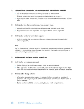 280 CHAPTER 7 | Design review checklists
Use HTTP compression to reduce latency, especially for static content.
Only use compression when there is a demonstrable gain in performance.
If you require better performance, consider binary serialization formats instead of JSON or
XML.
Maintain connections and resources only for as long as you need to use them.
Acquire resources as late as possible, and dispose of them as soon as possible.
Design clients to be stateless with respect to the servers that they use.
If the application must maintain session state, store sensitive data or large volumes of per-
client data in a distributed server-side cache that all instances of the application can access.
When using table stores that require the table and column names to be passed and
processed with every query, such as Azure table storage, consider using shorter names to
reduce overhead.
Do not sacrifice readability or manageability by using overly compact names.
Limit the number that are required and ensure that existing connections are reused
whenever possible.
APIs for some services automatically reuse connections, provided service-specific guidelines are
followed. It’s important that you understand the conditions that enable connection reuse for
each service that your application uses.
Compress highly compressible data over high latency, low bandwidth networks
Minimize the time that connections and resources are in use
Avoid storing server-side session state
Optimize table storage schemas
Minimize the number of connections required
Note
Send requests in batches to optimize network use
•
•
•
•
•
•
•
•
•
•
 