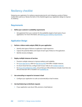 282
Resiliency checklist
Get agreement from your customer for the availability targets of each piece of your
applications. For more information, see Defining your resiliency requirements.
Identify what types of failures an application might experience.
Capture the potential effects and impact of each type of failure on the application.
Identify recovery strategies.
Provision multiple instances to improve resiliency and scalability.
For Azure App Service, select an App Service Plan that offers multiple instances.
For Azure Cloud Services, configure each of your roles to use multiple instances.
For Azure Virtual Machines (VMs), ensure that your VM architecture includes more than one
VM and that each VM is included in an availability set.
Configure your application to scale out automatically as load increases.
If your application uses Azure VMs, provision a load balancer.
Designing your application for resiliency requires planning for and mitigating a variety of failure
modes that could occur. Review the items in this checklist against your application design to improve
its resiliency.
Define your customer’s availability requirements
Perform a failure mode analysis (FMA) for your application
Deploy multiple instances of services
Use autoscaling to respond to increases in load
Use load balancing to distribute requests
Requirements
Application Design
•
•
•
•
•
•
•
•
•
•
CHAPTER 7 | Design review checklists
 