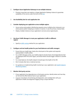 283
Provision more than one medium or larger Application Gateway instance to guarantee
availability of the service under the terms of the SLA.
Use an active-active pattern (distributing requests across multiple active instances) or an
active-passive pattern (keeping an instance in reserve, in case the primary instance fails).
Deploy multiple instances of your application’s services across regional pairs.
Specify a traffic routing method for your application.
Ensure that your health logic checks the critical parts of the system and responds
appropriately to health probes.
For a Traffic Manager probe, your health endpoint should check critical dependencies that
are deployed within the same region, and whose failure should trigger a failover to another
region.
For a load balancer, the health endpoint should report the health of the VM.
Don’t include other tiers or external services.
For guidance on implementing health monitoring in your application, see Health Endpoint
Monitoring Pattern.
If your application has dependencies on third-party services, identify where and how they
can fail and the effect failures have on your application.
Log your invocations of monitoring and diagnostics, and correlate them with your
application’s health and diagnostic logging using a unique identifier.
Configure Azure Application Gateways to use multiple instances
Consider deploying your application across multiple regions
Use Azure Traffic Manager to route your application’s traffic to different
regions
Configure and test health probes for your load balancers and traffic managers
Monitor third-party services
Use Availability Sets for each application tier
•
•
•
•
•
•
•
•
•
•
•
CHAPTER 7 | Design review checklists
 