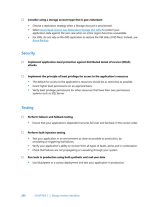 285
Choose a replication strategy when a Storage Account is provisioned.
Select Azure Read-Access Geo Redundant Storage (RA-GRS) to protect your
application data against the rare case when an entire region becomes unavailable.
For VMs, do not rely on RA-GRS replication to restore the VM disks (VHD files). Instead, use
Azure Backup.
Consider using a storage account type that is geo-redundant
The default for access to the application’s resources should be as restrictive as possible.
Grant higher level permissions on an approval basis.
Verify least privilege permissions for other resources that have their own permissions
systems such as SQL Server.
Ensure that your application’s dependent services fail over and fail back in the correct order.
Use blue/green or a canary deployment and test your application in production.
Test your application in an environment as close as possible to production, by
simulating or triggering real failures.
Verify your application’s ability to recover from all types of faults, alone and in combination.
Check that failures are not propagating or cascading through your system.
Implement application-level protection against distributed denial of service (DDoS)
attacks
Implement the principle of least privilege for access to the application’s resources
Perform failover and failback testing
Perform fault-injection testing
Run tests in production using both synthetic and real user data
Security
Testing
•
•
•
•
•
•
•
•
•
•
•
CHAPTER 7 | Design review checklists
 