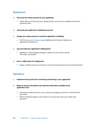 286
Clearly define and document your release process, and ensure it’s available to the entire
operations team.
Use the blue/green or canary release deployment technique to deploy your
application to production.
Implement a robust logging strategy to capture as much version-specific
information as possible.
Design a rollback process to go back to a last known good version and minimize downtime.
Summarize remote call metrics such as latency, throughput, and errors in the 99 and 95
percentiles.
Perform statistical analysis on the metrics to uncover errors that occur within each
percentile.
Document the release process for your application
Design your release process to maximize application availability
Log and audit your application’s deployments
Have a rollback plan for deployment
Automate your application’s deployment process
Deployment
Implement best practices for monitoring and alerting in your application
Measure remote call statistics and make the information available to the
application team
Operations
•
•
•
•
•
•
CHAPTER 7 | Design review checklists
 