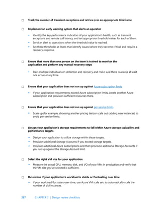 287
Identify the key performance indicators of your application’s health, such as transient
exceptions and remote call latency, and set appropriate threshold values for each of them.
Send an alert to operations when the threshold value is reached.
Set these thresholds at levels that identify issues before they become critical and require a
recovery response.
Train multiple individuals on detection and recovery and make sure there is always at least
one active at any time.
If your application requirements exceed Azure subscription limits, create another Azure
subscription and provision sufficient resources there.
Scale up (for example, choosing another pricing tier) or scale out (adding new instances) to
avoid per-service limits.
Design your application to utilize storage within those targets.
Provision additional Storage Accounts if you exceed storage targets.
Provision additional Azure Subscriptions and then provision additional Storage Accounts if
you run up against the Storage Account limit.
Implement an early warning system that alerts an operator
Ensure that more than one person on the team is trained to monitor the
application and perform any manual recovery steps
Ensure that your application does not run up against Azure subscription limits
Ensure that your application does not run up against per-service limits
Design your application’s storage requirements to fall within Azure storage scalability and
performance targets
Track the number of transient exceptions and retries over an appropriate timeframe
If your workload fluctuates over time, use Azure VM scale sets to automatically scale the
number of VM instances.
Measure the actual CPU, memory, disk, and I/O of your VMs in production and verify that
the VM size you’ve selected is sufficient.
Determine if your application’s workload is stable or fluctuating over time
Select the right VM size for your application
•
•
•
•
•
•
•
•
•
•
•
CHAPTER 7 | Design review checklists
 