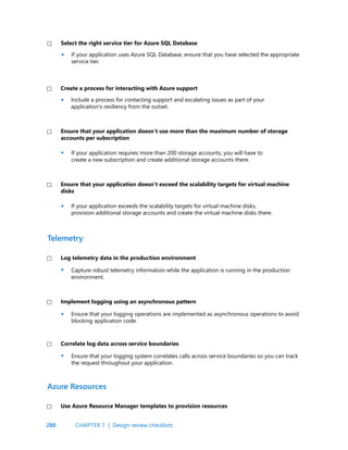 288
Include a process for contacting support and escalating issues as part of your
application’s resiliency from the outset.
If your application requires more than 200 storage accounts, you will have to
create a new subscription and create additional storage accounts there.
If your application exceeds the scalability targets for virtual machine disks,
provision additional storage accounts and create the virtual machine disks there.
Capture robust telemetry information while the application is running in the production
environment.
Ensure that your logging operations are implemented as asynchronous operations to avoid
blocking application code.
Ensure that your logging system correlates calls across service boundaries so you can track
the request throughout your application.
Create a process for interacting with Azure support
Ensure that your application doesn’t use more than the maximum number of storage
accounts per subscription
Ensure that your application doesn’t exceed the scalability targets for virtual machine
disks
Log telemetry data in the production environment
Implement logging using an asynchronous pattern
Correlate log data across service boundaries
Telemetry
Use Azure Resource Manager templates to provision resources
Azure Resources
•
•
•
•
•
•
CHAPTER 7 | Design review checklists
If your application uses Azure SQL Database, ensure that you have selected the appropriate
service tier.
Select the right service tier for Azure SQL Database
•
 