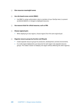289
Use role-based access control (RBAC)
Use resource locks for critical resources, such as VMs
Choose regional pairs
Organize resource groups by function and lifecycle
When deploying to two regions, choose regions from the same regional pair.
Use RBAC to assign authorization roles to members of your DevOps team, to prevent
accidental deletion or changes to deployed resources.
Create separate resource groups for production, development, and test environments.
In a multi-region deployment, put resources for each region into separate resource
groups. This makes it easier to redeploy one region without affecting the other region(s).
•
•
•
•
CHAPTER 7 | Design review checklists
Give resources meaningful names
 