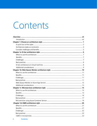 ii
Contents
Overview …...……...…….....................................................................….……………..…………………… vii
Introduction .................................................................................................................................................................... viii
Chapter 1: Choose an architecture style …...……...……….……………..…………………………………… 1
A quick tour of the styles .............................................................................................................................................. 2
Architecture styles as constraints .............................................................................................................................. 4
Consider challenges and benefits ............................................................................................................................. 5
Chapter 1a: N-tier architecture style …...…………………………………........……………………………… 6
When to use this architecture ..................................................................................................................................... 7
Benefits ................................................................................................................................................................................ 7
Challenges .......................................................................................................................................................................... 7
Best practices .................................................................................................................................................................... 8
N-tier architecture on virtual machines .................................................................................................................. 8
Additional considerations ............................................................................................................................................ 9
Chapter 1b: Web-Queue-Worker architecture style ……...............................................…………… 10
When to use this architecture ................................................................................................................................... 11
Benefits .............................................................................................................................................................................. 11
Challenges ........................................................................................................................................................................ 11
Best practices .................................................................................................................................................................. 11
Web-Queue-Worker on Azure App Service ........................................................................................................ 12
Additional considerations .......................................................................................................................................... 12
Chapter 1c: Microservices architecture style ……..........................................................…………… 14
When to use this architecture ................................................................................................................................... 15
Benefits .............................................................................................................................................................................. 15
Challenges ........................................................................................................................................................................ 16
Best practices .................................................................................................................................................................. 17
Microservices using Azure Container Service ..................................................................................................... 19
Chapter 1d: CQRS architecture style …...............….......................................................….........…… 20
When to use this architecture ................................................................................................................................... 21
Benefits .............................................................................................................................................................................. 21
Challenges ........................................................................................................................................................................ 22
Best practices .................................................................................................................................................................. 22
CQRS in microservices ................................................................................................................................................. 22
Contents
 