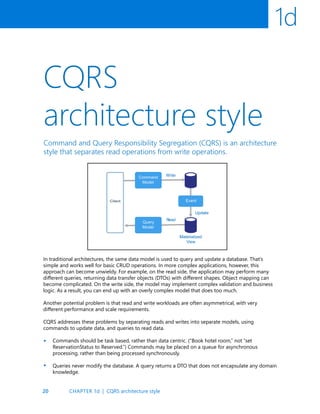20
1d
CQRS
architecture style
Command and Query Responsibility Segregation (CQRS) is an architecture
style that separates read operations from write operations.
In traditional architectures, the same data model is used to query and update a database. That’s
simple and works well for basic CRUD operations. In more complex applications, however, this
approach can become unwieldy. For example, on the read side, the application may perform many
different queries, returning data transfer objects (DTOs) with different shapes. Object mapping can
become complicated. On the write side, the model may implement complex validation and business
logic. As a result, you can end up with an overly complex model that does too much.
Another potential problem is that read and write workloads are often asymmetrical, with very
different performance and scale requirements.
CQRS addresses these problems by separating reads and writes into separate models, using
commands to update data, and queries to read data.
Commands should be task based, rather than data centric. (“Book hotel room,” not “set
ReservationStatus to Reserved.”) Commands may be placed on a queue for asynchronous
processing, rather than being processed synchronously.
Queries never modify the database. A query returns a DTO that does not encapsulate any domain
knowledge.
•
•
CHAPTER 1d | CQRS architecture style
 
