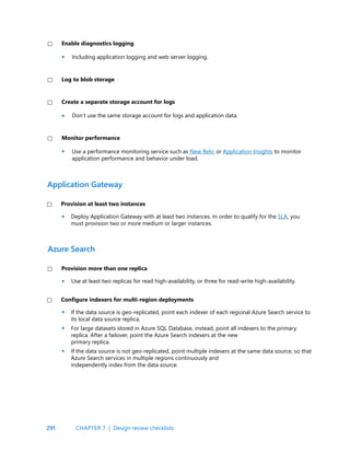 291
Including application logging and web server logging.
Don’t use the same storage account for logs and application data.
Use a performance monitoring service such as New Relic or Application Insights to monitor
application performance and behavior under load.
Deploy Application Gateway with at least two instances. In order to qualify for the SLA, you
must provision two or more medium or larger instances.
Use at least two replicas for read high-availability, or three for read-write high-availability.
Enable diagnostics logging
Create a separate storage account for logs
Monitor performance
Log to blob storage
Provision at least two instances
Provision more than one replica
Application Gateway
Azure Search
If the data source is geo-replicated, point each indexer of each regional Azure Search service to
its local data source replica.
For large datasets stored in Azure SQL Database, instead, point all indexers to the primary
replica. After a failover, point the Azure Search indexers at the new
primary replica.
If the data source is not geo-replicated, point multiple indexers at the same data source, so that
Azure Search services in multiple regions continuously and
independently index from the data source.
Configure indexers for multi-region deployments
•
•
•
•
•
•
•
•
CHAPTER 7 | Design review checklists
 