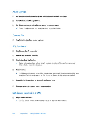 292
Create a backup queue in a storage account in another region.
If your primary database fails, or simply needs to be taken offline, perform a manual
failover to the secondary database.
For application data, use read-access geo-redundant storage (RA-GRS)
Replicate the database across regions.
Use Standard or Premium tier
Enable SQL Database auditing
Use Active Geo-Replication
Use sharding
For VM disks, use Managed Disks
For Queue storage, create a backup queue in another region
Azure Storage
Cosmos DB
SQL Database
•
•
Use point-in-time restore to recover from human error
Use geo-restore to recover from a service outage
SQL Server (running in a VM)
Use SQL Server Always On Availability Groups to replicate the database.
Consider using sharding to partition the database horizontally. Sharding can provide fault
isolation. (There is some nuance to this, it’s not an always-do-this recommendation)
Replicate the database
•
•
CHAPTER 7 | Design review checklists
 