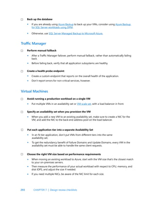 293
Traffic Manager
Virtual Machines
After a Traffic Manager failover, perform manual failback, rather than automatically failing
back.
Before failing back, verify that all application subsystems are healthy.
Create a custom endpoint that reports on the overall health of the application.
Don’t report errors for non-critical services, however.
Put multiple VMs in an availability set or VM scale set, with a load balancer in front.
When you add a new VM to an existing availability set, make sure to create a NIC for the
VM, and add the NIC to the back-end address pool on the load balancer.
Perform manual failback
Create a health probe endpoint
Avoid running a production workload on a single VM
Specify an availability set when you provision the VM
•
•
•
•
•
•
•
•
•
•
•
In an N-tier application, don’t put VMs from different tiers into the same
availability set.
To get the redundancy benefit of Failure Domains and Update Domains, every VM in the
availability set must be able to handle the same client requests.
When moving an existing workload to Azure, start with the VM size that’s the closest match
to your on-premises servers.
Then measure the performance of your actual workload with respect to CPU, memory, and
disk IOPS, and adjust the size if needed.
If you need multiple NICs, be aware of the NIC limit for each size.
Put each application tier into a separate Availability Set
Choose the right VM size based on performance requirements
CHAPTER 7 | Design review checklists
If you are already using Azure Backup to back up your VMs, consider using Azure Backup
for SQL Server workloads using DPM.
Otherwise, use SQL Server Managed Backup to Microsoft Azure.
Back up the database
•
•
 