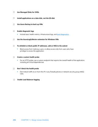 294
Include basic health metrics, infrastructure logs, and boot diagnostics.
Enable diagnostic logs
•
•
•
•
Block access from malicious users, or allow access only from users who have
privilege to access the application.
For an HTTP probe, use a custom endpoint that reports the overall health of the application,
including all critical dependencies.
Don’t block traffic to or from this IP in any firewall policies or network security group (NSG)
rules.
To whitelist or block public IP addresses, add an NSG to the subnet
Create a custom health probe
Don’t block the health probe
Use the AzureLogCollector extension for Windows VMs
Enable Load Balancer logging
CHAPTER 7 | Design review checklists
Install applications on a data disk, not the OS disk
Use Azure Backup to back up VMs
Use Managed Disks for VHDs
 