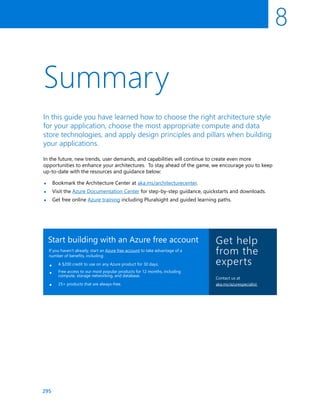 295
•
•
•
In the future, new trends, user demands, and capabilities will continue to create even more
opportunities to enhance your architectures. To stay ahead of the game, we encourage you to keep
up-to-date with the resources and guidance below:
Bookmark the Architecture Center at aka.ms/architecturecenter.
Visit the Azure Documentation Center for step-by-step guidance, quickstarts and downloads.
Get free online Azure training including Pluralsight and guided learning paths.
8
Summary
In this guide you have learned how to choose the right architecture style
for your application, choose the most appropriate compute and data
store technologies, and apply design principles and pillars when building
your applications.
Start building with an Azure free account
If you haven’t already, start an Azure free account to take advantage of a
number of benefits, including:
A $200 credit to use on any Azure product for 30 days.
Free access to our most popular products for 12 months, including
compute, storage networking, and database.
25+ products that are always-free.
•
•
•
Get help
from the
experts
Contact us at
aka.ms/azurespecialist
 