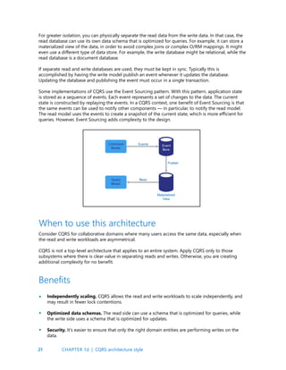 21
For greater isolation, you can physically separate the read data from the write data. In that case, the
read database can use its own data schema that is optimized for queries. For example, it can store a
materialized view of the data, in order to avoid complex joins or complex O/RM mappings. It might
even use a different type of data store. For example, the write database might be relational, while the
read database is a document database.
If separate read and write databases are used, they must be kept in sync. Typically this is
accomplished by having the write model publish an event whenever it updates the database.
Updating the database and publishing the event must occur in a single transaction.
Some implementations of CQRS use the Event Sourcing pattern. With this pattern, application state
is stored as a sequence of events. Each event represents a set of changes to the data. The current
state is constructed by replaying the events. In a CQRS context, one benefit of Event Sourcing is that
the same events can be used to notify other components — in particular, to notify the read model.
The read model uses the events to create a snapshot of the current state, which is more efficient for
queries. However, Event Sourcing adds complexity to the design.
Consider CQRS for collaborative domains where many users access the same data, especially when
the read and write workloads are asymmetrical.
CQRS is not a top-level architecture that applies to an entire system. Apply CQRS only to those
subsystems where there is clear value in separating reads and writes. Otherwise, you are creating
additional complexity for no benefit.
When to use this architecture
Independently scaling. CQRS allows the read and write workloads to scale independently, and
may result in fewer lock contentions.
Optimized data schemas. The read side can use a schema that is optimized for queries, while
the write side uses a schema that is optimized for updates.
Security. It’s easier to ensure that only the right domain entities are performing writes on the
data.
Benefits
•
•
•
CHAPTER 1d | CQRS architecture style
 