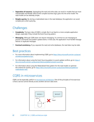 22
Separation of concerns. Segregating the read and write sides can result in models that are more
maintainable and flexible. Most of the complex business logic goes into the write model. The
read model can be relatively simple.
Simpler queries. By storing a materialized view in the read database, the application can avoid
complex joins when querying.
•
•
•
•
•
Complexity. The basic idea of CQRS is simple. But it can lead to a more complex application
design, especially if they include the Event Sourcing pattern.
Messaging. Although CQRS does not require messaging, it’s common to use messaging to
process commands and publish update events. In that case, the application must handle message
failures or duplicate messages.
Eventual consistency. If you separate the read and write databases, the read data may be stale.
Challenges
For more information about implementing CQRS, go to https://docs.microsoft.com/en-us/azure/
architecture/patterns/cqrs.
For information about using the Event Sourcing pattern to avoid update conflicts, go to https://
docs.microsoft.com/en-us/azure/architecture/patterns/event-sourcing.
For information about using the Materialized View pattern for the read model, to optimize
the schema for queries, go to https://docs.microsoft.com/en-us/azure/architecture/patterns/
materialized-view.
Best practices
CQRS can be especially useful in a microservices architecture. One of the principles of microservices
is that a service cannot directly access another service’s data store.
CQRS in microservices
•
•
•
CHAPTER 1d | CQRS architecture style
 