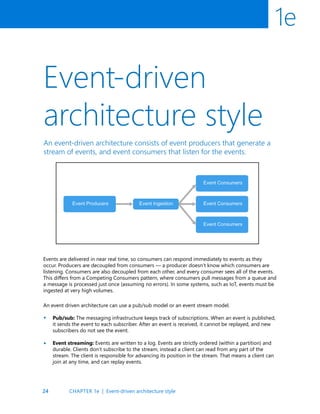 24
1e
Event-driven
architecture style
An event-driven architecture consists of event producers that generate a
stream of events, and event consumers that listen for the events.
Events are delivered in near real time, so consumers can respond immediately to events as they
occur. Producers are decoupled from consumers — a producer doesn’t know which consumers are
listening. Consumers are also decoupled from each other, and every consumer sees all of the events.
This differs from a Competing Consumers pattern, where consumers pull messages from a queue and
a message is processed just once (assuming no errors). In some systems, such as IoT, events must be
ingested at very high volumes.
An event driven architecture can use a pub/sub model or an event stream model.
Pub/sub: The messaging infrastructure keeps track of subscriptions. When an event is published,
it sends the event to each subscriber. After an event is received, it cannot be replayed, and new
subscribers do not see the event.
Event streaming: Events are written to a log. Events are strictly ordered (within a partition) and
durable. Clients don’t subscribe to the stream, instead a client can read from any part of the
stream. The client is responsible for advancing its position in the stream. That means a client can
join at any time, and can replay events.
•
•
CHAPTER 1e | Event-driven architecture style
 