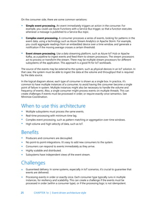 25
On the consumer side, there are some common variations:
Simple event processing. An event immediately triggers an action in the consumer. For
example, you could use Azure Functions with a Service Bus trigger, so that a function executes
whenever a message is published to a Service Bus topic.
Complex event processing. A consumer processes a series of events, looking for patterns in the
event data, using a technology such as Azure Stream Analytics or Apache Storm. For example,
you could aggregate readings from an embedded device over a time window, and generate a
notification if the moving average crosses a certain threshold.
Event stream processing. Use a data streaming platform, such as Azure IoT Hub or Apache
Kafka, as a pipeline to ingest events and feed them to stream processors. The stream processors
act to process or transform the stream. There may be multiple stream processors for different
subsystems of the application. This approach is a good fit for IoT workloads.
The source of the events may be external to the system, such as physical devices in an IoT solution. In
that case, the system must be able to ingest the data at the volume and throughput that is required
by the data source.
In the logical diagram above, each type of consumer is shown as a single box. In practice, it’s
common to have multiple instances of a consumer, to avoid having the consumer become a single
point of failure in system. Multiple instances might also be necessary to handle the volume and
frequency of events. Also, a single consumer might process events on multiple threads. This can
create challenges if events must be processed in order, or require exactly-once semantics. See
Minimize Coordination.
Multiple subsystems must process the same events.
Real-time processing with minimum time lag.
Complex event processing, such as pattern matching or aggregation over time windows.
High volume and high velocity of data, such as IoT.
When to use this architecture
•
•
•
•
•
•
•
•
•
•
•
•
Producers and consumers are decoupled.
No point-to point-integrations. It’s easy to add new consumers to the system.
Consumers can respond to events immediately as they arrive.
Highly scalable and distributed.
Subsystems have independent views of the event stream.
Guaranteed delivery. In some systems, especially in IoT scenarios, it’s crucial to guarantee that
events are delivered.
Processing events in order or exactly once. Each consumer type typically runs in multiple
instances, for resiliency and scalability. This can create a challenge if the events must be
processed in order (within a consumer type), or if the processing logic is not idempotent.
Benefits
Challenges
•
•
CHAPTER 1e | Event-driven architecture style
 