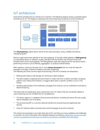 26
Event-driven architectures are central to IoT solutions. The following diagram shows a possible logical
architecture for IoT. The diagram emphasizes the event-streaming components of the architecture.
The cloud gateway ingests device events at the cloud boundary, using a reliable, low latency
messaging system.
Devices might send events directly to the cloud gateway, or through a field gateway. A field gateway
is a specialized device or software, usually colocated with the devices, that receives events and
forwards them to the cloud gateway. The field gateway might also preprocess the raw device events,
performing functions such as filtering, aggregation, or protocol transformation.
After ingestion, events go through one or more stream processors that can route the data (for
example, to storage) or perform analytics and other processing.
The following are some common types of processing. (This list is certainly not exhaustive.)
IoT architecture
Writing event data to cold storage, for archiving or batch analytics.
Hot path analytics, analyzing the event stream in (near) real time, to detect anomalies, recognize
patterns over rolling time windows, or triggera alerts when a specific condition occurs in the
stream.
Handling special types of non-telemetry messages from devices, such as notifications and alarms.
Machine learning.
•
•
•
The boxes that are shaded gray show components of an IoT system that are not directly related to
event streaming, but are included here for completeness.
The device registry is a database of the provisioned devices, including the device IDs and usually
device metadata, such as location.
The provisioning API is a common external interface for provisioning and registering new
devices.
Some IoT solutions allow command and control messages to be sent to devices.
•
•
•
This section has presented a very high-level view of IoT, and there are many subtleties and challenges
to consider. For more information and a detailed reference architecture, go to https://azure.microsoft.
com/en-us/updates/microsoft-azure-iot-reference-architecture-available/ (PDF download).
CHAPTER 1e | Event-driven architecture style
 