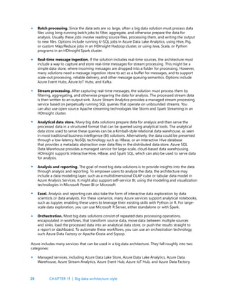 28
Batch processing. Since the data sets are so large, often a big data solution must process data
files using long-running batch jobs to filter, aggregate, and otherwise prepare the data for
analysis. Usually these jobs involve reading source files, processing them, and writing the output
to new files. Options include running U-SQL jobs in Azure Data Lake Analytics, using Hive, Pig,
or custom Map/Reduce jobs in an HDInsight Hadoop cluster, or using Java, Scala, or Python
programs in an HDInsight Spark cluster.
Real-time message ingestion. If the solution includes real-time sources, the architecture must
include a way to capture and store real-time messages for stream processing. This might be a
simple data store, where incoming messages are dropped into a folder for processing. However,
many solutions need a message ingestion store to act as a buffer for messages, and to support
scale-out processing, reliable delivery, and other message queuing semantics. Options include
Azure Event Hubs, Azure IoT Hubs, and Kafka.
Stream processing. After capturing real-time messages, the solution must process them by
filtering, aggregating, and otherwise preparing the data for analysis. The processed stream data
is then written to an output sink. Azure Stream Analytics provides a managed stream processing
service based on perpetually running SQL queries that operate on unbounded streams. You
can also use open source Apache streaming technologies like Storm and Spark Streaming in an
HDInsight cluster.
Analytical data store. Many big data solutions prepare data for analysis and then serve the
processed data in a structured format that can be queried using analytical tools. The analytical
data store used to serve these queries can be a Kimball-style relational data warehouse, as seen
in most traditional business intelligence (BI) solutions. Alternatively, the data could be presented
through a low-latency NoSQL technology such as HBase, or an interactive Hive database
that provides a metadata abstraction over data files in the distributed data store. Azure SQL
Data Warehouse provides a managed service for large-scale, cloud-based data warehousing.
HDInsight supports Interactive Hive, HBase, and Spark SQL, which can also be used to serve data
for analysis.
Analysis and reporting. The goal of most big data solutions is to provide insights into the data
through analysis and reporting. To empower users to analyze the data, the architecture may
include a data modeling layer, such as a multidimensional OLAP cube or tabular data model in
Azure Analysis Services. It might also support self-service BI, using the modeling and visualization
technologies in Microsoft Power BI or Microsoft
Excel. Analysis and reporting can also take the form of interactive data exploration by data
scientists or data analysts. For these scenarios, many Azure services support analytical notebooks,
such as Jupyter, enabling these users to leverage their existing skills with Python or R. For large-
scale data exploration, you can use Microsoft R Server, either standalone or with Spark.
Orchestration. Most big data solutions consist of repeated data processing operations,
encapsulated in workflows, that transform source data, move data between multiple sources
and sinks, load the processed data into an analytical data store, or push the results straight to
a report or dashboard. To automate these workflows, you can use an orchestration technology
such Azure Data Factory or Apache Oozie and Sqoop.
•
•
•
•
•
•
•
Azure includes many services that can be used in a big data architecture. They fall roughly into two
categories:
Managed services, including Azure Data Lake Store, Azure Data Lake Analytics, Azure Data
Warehouse, Azure Stream Analytics, Azure Event Hub, Azure IoT Hub, and Azure Data Factory.
•
CHAPTER 1f | Big data architecture style
 