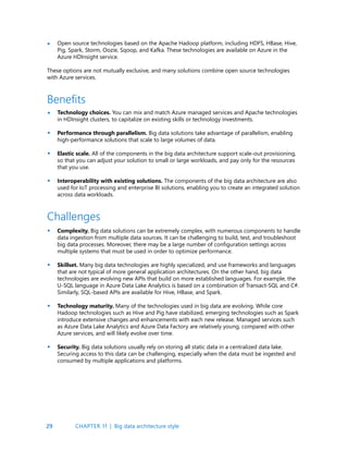 29
Open source technologies based on the Apache Hadoop platform, including HDFS, HBase, Hive,
Pig, Spark, Storm, Oozie, Sqoop, and Kafka. These technologies are available on Azure in the
Azure HDInsight service.
These options are not mutually exclusive, and many solutions combine open source technologies
with Azure services.
•
Technology choices. You can mix and match Azure managed services and Apache technologies
in HDInsight clusters, to capitalize on existing skills or technology investments.
Performance through parallelism. Big data solutions take advantage of parallelism, enabling
high-performance solutions that scale to large volumes of data.
Elastic scale. All of the components in the big data architecture support scale-out provisioning,
so that you can adjust your solution to small or large workloads, and pay only for the resources
that you use.
Interoperability with existing solutions. The components of the big data architecture are also
used for IoT processing and enterprise BI solutions, enabling you to create an integrated solution
across data workloads.
Complexity. Big data solutions can be extremely complex, with numerous components to handle
data ingestion from multiple data sources. It can be challenging to build, test, and troubleshoot
big data processes. Moreover, there may be a large number of configuration settings across
multiple systems that must be used in order to optimize performance.
Skillset. Many big data technologies are highly specialized, and use frameworks and languages
that are not typical of more general application architectures. On the other hand, big data
technologies are evolving new APIs that build on more established languages. For example, the
U-SQL language in Azure Data Lake Analytics is based on a combination of Transact-SQL and C#.
Similarly, SQL-based APIs are available for Hive, HBase, and Spark.
Technology maturity. Many of the technologies used in big data are evolving. While core
Hadoop technologies such as Hive and Pig have stabilized, emerging technologies such as Spark
introduce extensive changes and enhancements with each new release. Managed services such
as Azure Data Lake Analytics and Azure Data Factory are relatively young, compared with other
Azure services, and will likely evolve over time.
Security. Big data solutions usually rely on storing all static data in a centralized data lake.
Securing access to this data can be challenging, especially when the data must be ingested and
consumed by multiple applications and platforms.
Benefits
Challenges
•
•
•
•
•
•
•
•
CHAPTER 1f | Big data architecture style
 