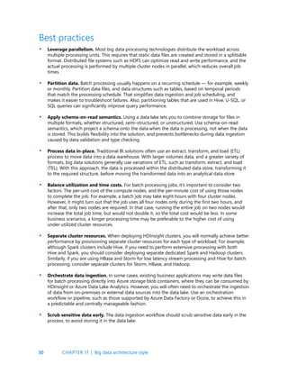 30
Leverage parallelism. Most big data processing technologies distribute the workload across
multiple processing units. This requires that static data files are created and stored in a splittable
format. Distributed file systems such as HDFS can optimize read and write performance, and the
actual processing is performed by multiple cluster nodes in parallel, which reduces overall job
times.
Partition data. Batch processing usually happens on a recurring schedule — for example, weekly
or monthly. Partition data files, and data structures such as tables, based on temporal periods
that match the processing schedule. That simplifies data ingestion and job scheduling, and
makes it easier to troubleshoot failures. Also, partitioning tables that are used in Hive, U-SQL, or
SQL queries can significantly improve query performance.
Apply schema-on-read semantics. Using a data lake lets you to combine storage for files in
multiple formats, whether structured, semi-structured, or unstructured. Use schema-on-read
semantics, which project a schema onto the data when the data is processing, not when the data
is stored. This builds flexibility into the solution, and prevents bottlenecks during data ingestion
caused by data validation and type checking.
Process data in-place. Traditional BI solutions often use an extract, transform, and load (ETL)
process to move data into a data warehouse. With larger volumes data, and a greater variety of
formats, big data solutions generally use variations of ETL, such as transform, extract, and load
(TEL). With this approach, the data is processed within the distributed data store, transforming it
to the required structure, before moving the transformed data into an analytical data store.
Balance utilization and time costs. For batch processing jobs, it’s important to consider two
factors: The per-unit cost of the compute nodes, and the per-minute cost of using those nodes
to complete the job. For example, a batch job may take eight hours with four cluster nodes.
However, it might turn out that the job uses all four nodes only during the first two hours, and
after that, only two nodes are required. In that case, running the entire job on two nodes would
increase the total job time, but would not double it, so the total cost would be less. In some
business scenarios, a longer processing time may be preferable to the higher cost of using
under-utilized cluster resources.
Separate cluster resources. When deploying HDInsight clusters, you will normally achieve better
performance by provisioning separate cluster resources for each type of workload. For example,
although Spark clusters include Hive, if you need to perform extensive processing with both
Hive and Spark, you should consider deploying separate dedicated Spark and Hadoop clusters.
Similarly, if you are using HBase and Storm for low latency stream processing and Hive for batch
processing, consider separate clusters for Storm, HBase, and Hadoop.
Orchestrate data ingestion. In some cases, existing business applications may write data files
for batch processing directly into Azure storage blob containers, where they can be consumed by
HDInsight or Azure Data Lake Analytics. However, you will often need to orchestrate the ingestion
of data from on-premises or external data sources into the data lake. Use an orchestration
workflow or pipeline, such as those supported by Azure Data Factory or Oozie, to achieve this in
a predictable and centrally manageable fashion.
Scrub sensitive data early. The data ingestion workflow should scrub sensitive data early in the
process, to avoid storing it in the data lake.
Best practices
•
•
•
•
•
•
•
•
CHAPTER 1f | Big data architecture style
 