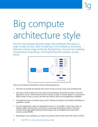 31
1g
Big compute
architecture style
•
•
•
The term big compute describes large-scale workloads that require a
large number of cores, often numbering in the hundreds or thousands.
Scenarios include image rendering, fluid dynamics, financial risk modeling,
oil exploration, drug design, and engineering stress analysis, among
others.
Here are some typical characteristics of big compute applications:
The work can be split into discrete tasks, which can be run across many cores simultaneously.
Each task is finite. It takes some input, does some processing, and produces output. The entire
application runs for a finite amount of time (minutes to days). A common pattern is to provision a
large number of cores in a burst, and then spin down to zero once the application completes.
The application does not need to stay up 24/7. However, the system must handle node failures or
application crashes.
For some applications, tasks are independent and can run in parallel. In other cases, tasks are
tightly coupled, meaning they must interact or exchange intermediate results. In that case,
consider using high-speed networking technologies such as InfiniBand and remote direct
memory access (RDMA).
Depending on your workload, you might use compute-intensive VM sizes (H16r, H16mr, and A9).
•
•
CHAPTER 1g | Big compute architecture style
 