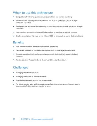 32
Computationally intensive operations such as simulation and number crunching.
Simulations that are computationally intensive and must be split across CPUs in multiple
computers (10-1000s).
Simulations that require too much memory for one computer, and must be split across multiple
computers.
Long-running computations that would take too long to complete on a single computer.
Smaller computations that must be run 100s or 1000s of times, such as Monte Carlo simulations.
High performance with “embarrassingly parallel” processing.
Can harness hundreds or thousands of computer cores to solve large problems faster.
Access to specialized high-performance hardware, with dedicated high-speed InfiniBand
networks.
You can provision VMs as needed to do work, and then tear them down.
Managing the VM infrastructure.
Managing the volume of number crunching.
Provisioning thousands of cores in a timely manner.
For tightly coupled tasks, adding more cores can have diminishing returns. You may need to
experiment to find the optimum number of cores.
When to use this architecture
Benefits
Challenges
•
•
•
•
•
•
•
•
•
•
•
•
•
CHAPTER 1g | Big compute architecture style
 