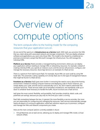 37
2a
Overview of
compute options
The term compute refers to the hosting model for the computing
resources that your application runs on.
At one end of the spectrum is Intrastructure-as-a-Service (IaaS). With IaaS, you provision the VMs
that you need, along with associated network and storage components. Then you deploy whatever
software and applications you want onto those VMs. This model is the closest to a traditional on-
premises environment, except that Microsoft manages the infrastructure. You still manage the
individual VMs.
Platform-as-a-Service (PaaS) provides a managed hosting environment, where you can deploy
your application without needing to manage VMs or networking resources. For example, instead of
creating individual VMs, you specify an instance count, and the service will provision, configure, and
manage the necessary resources. Azure App Service is an example of a PaaS service.
There is a spectrum from IaaS to pure PaaS. For example, Azure VMs can auto-scale by using VM
Scale Sets. This automatic scaling capability isn’t strictly PaaS, but it’s the type of management feature
that might be found in a PaaS service.
Functions-as-a-Service (FaaS) goes even further in removing the need to worry about the hosting
environment. Instead of creating compute instances and deploying code to those instances, you
simply deploy your code, and the service automatically runs it. You don’t need to administer the
compute resources. These services make use of serverless architecture, and seamlessly scale up or
down to whatever level necessary to handle the traffic. Azure Functions are a FaaS service.
IaaS gives the most control, flexibility, and portability. FaaS provides simplicity, elastic scale, and
potential cost savings, because you pay only for the time your code is running.
PaaS falls somewhere between the two. In general, the more flexibility a service provides, the more
you are responsible for configuring and managing the resources. FaaS services automatically manage
nearly all aspects of running an application, while IaaS solutions require you to provision, configure
and manage the VMs and network components you create.
Here are the main compute options currently available in Azure:
Virtual Machines are an IaaS service, allowing you to deploy and manage VMs inside a virtual
network (VNet).
•
CHAPTER 2a | Big compute architecture style
 