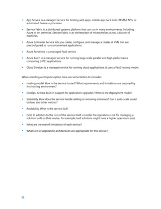 38
App Service is a managed service for hosting web apps, mobile app back ends, RESTful APIs, or
automated business processes.
Service Fabric is a distributed systems platform that can run in many environments, including
Azure or on premises. Service Fabric is an orchestrator of microservices across a cluster of
machines.
Azure Container Service lets you create, configure, and manage a cluster of VMs that are
preconfigured to run containerized applications.
Azure Functions is a managed FaaS service.
Azure Batch is a managed service for running large-scale parallel and high-performance
computing (HPC) applications.
Cloud Services is a managed service for running cloud applications. It uses a PaaS hosting model.
When selecting a compute option, here are some factors to consider:
Hosting model. How is the service hosted? What requirements and limitations are imposed by
this hosting environment?
DevOps. Is there built-in support for application upgrades? What is the deployment model?
Scalability. How does the service handle adding or removing instances? Can it auto-scale based
on load and other metrics?
Availability. What is the service SLA?
Cost. In addition to the cost of the service itself, consider the operations cost for managing a
solution built on that service. For example, IaaS solutions might have a higher operations cost.
What are the overall limitations of each service?
What kind of application architectures are appropriate for this service?
•
•
•
•
•
•
•
•
•
•
•
•
•
 