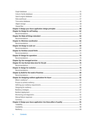 iv
Graph databases ........................................................................................................................................................... 55
Column-family databases .......................................................................................................................................... 56
Search engine databases ........................................................................................................................................... 57
Data warehouse ............................................................................................................................................................. 57
Time series databases ................................................................................................................................................. 58
Object storage ................................................................................................................................................................ 58
Shared files ...................................................................................................................................................................... 59
Chapter 3: Design your Azure application: design principles ……...................................………… 60
Chapter 3a: Design for self healing …..….........................................................................…………… 62
Recommendations ........................................................................................................................................................ 62
Chapter 3b: Make all things redundant ….........….....................................................................…… 64
Recommendations ........................................................................................................................................................ 64
Chapter 3c: Minimize coordination …..........….......................................…....................................… 66
Recommendations ........................................................................................................................................................ 67
Chapter 3d: Design to scale out …..........….......................................…..........................................… 69
Recommendations ......................................................................................................................................................... 69
Chapter 3e: Partition around limits …..........….................................…..........................................… 71
Recommendations ......................................................................................................................................................... 72
Chapter 3f: Design for operations …..........….................................…............................................… 73
Recommendations ......................................................................................................................................................... 73
Chapter 3g: Use managed services …..........….................................…..........................................… 75
Chapter 3h: Use the best data store for the job …..........…..........................................................… 76
Recommendations ......................................................................................................................................................... 77
Chapter 3i: Design for evolution …..........…...................................................................................… 78
Recommendations ......................................................................................................................................................... 78
Chapter 3j: Build for the needs of business …..........….................................................................… 80
Recommendations ......................................................................................................................................................... 80
Chapter 3k: Designing resilient applications for Azure …..........….............................................… 82
What is resiliency? .......................................................................................................................................................... 82
Process to achieve resiliency ...................................................................................................................................... 83
Defining your resiliency requirements ................................................................................................................... 83
Designing for resiliency................................................................................................................................................ 87
Resiliency strategies ...................................................................................................................................................... 87
Resilient deployment .................................................................................................................................................... 91
Monitoring and diagnostics ....................................................................................................................................... 92
Manual failure responses ............................................................................................................................................ 93
Summary ........................................................................................................................................................................... 94
Chapter 4: Design your Azure application: Use these pillars of quality …..........…...................… 95
Scalability .......................................................................................................................................................................... 96
Availability ......................................................................................................................................................................... 98
Resiliency ........................................................................................................................................................................... 99
Contents
 
