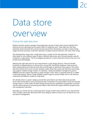 43
2c
Data store
overview
Choose the right data store.
Modern business systems manage increasingly large volumes of data. Data may be ingested from
external services, generated by the system itself, or created by users. These data sets may have
extremely varied characteristics and processing requirements. Businesses use data to assess trends,
trigger business processes, audit their operations, analyze customer behavior, and many other things.
This heterogeneity means that a single data store is usually not the best approach. Instead, it’s
often better to store different types of data in different data stores, each focused towards a specific
workload or usage pattern. The term polyglot persistence is used to describe solutions that use a mix
of data store technologies.
Selecting the right data store for your requirements is a key design decision. There are literally
hundreds of implementations to choose from among SQL and NoSQL databases. Data stores are
often categorized by how they structure data and the types of operations they support. This article
describes several of the most common storage models. Note that a particular data store technology
may support multiple storage models. For example, a relational database management systems
(RDBMS) may also support key/value or graph storage. In fact, there is a general trend for so-called
multimodel support, where a single database system supports several models. But it’s still useful to
understand the different models at a high level.
Not all data stores in a given category provide the same feature-set. Most data stores provide
server-side functionality to query and process data. Sometimes this functionality is built into the data
storage engine. In other cases, the data storage and processing capabilities are separated, and there
may be several options for processing and analysis. Data stores also support different programmatic
and management interfaces.
Generally, you should start by considering which storage model is best suited for your requirements.
Then consider a particular data store within that category, based on factors such as feature set, cost,
and ease of management.
CHAPTER 2c | Data store overview
 