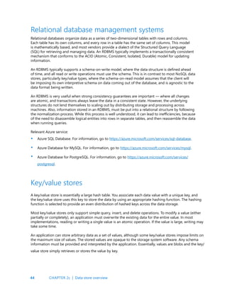 44
Relational databases organize data as a series of two-dimensional tables with rows and columns.
Each table has its own columns, and every row in a table has the same set of columns. This model
is mathematically based, and most vendors provide a dialect of the Structured Query Language
(SQL) for retrieving and managing data. An RDBMS typically implements a transactionally consistent
mechanism that conforms to the ACID (Atomic, Consistent, Isolated, Durable) model for updating
information.
An RDBMS typically supports a schema-on-write model, where the data structure is defined ahead
of time, and all read or write operations must use the schema. This is in contrast to most NoSQL data
stores, particularly key/value types, where the schema-on-read model assumes that the client will
be imposing its own interpretive schema on data coming out of the database, and is agnostic to the
data format being written.
An RDBMS is very useful when strong consistency guarantees are important — where all changes
are atomic, and transactions always leave the data in a consistent state. However, the underlying
structures do not lend themselves to scaling out by distributing storage and processing across
machines. Also, information stored in an RDBMS, must be put into a relational structure by following
the normalization process. While this process is well understood, it can lead to inefficiencies, because
of the need to disassemble logical entities into rows in separate tables, and then reassemble the data
when running queries.
Relevant Azure service:
Azure SQL Database. For information, go to https://azure.microsoft.com/services/sql-database.
Azure Database for MySQL. For information, go to https://azure.microsoft.com/services/mysql.
Azure Database for PostgreSQL. For information, go to https://azure.microsoft.com/services/
postgresql.
Relational database management systems
•
•
•
A key/value store is essentially a large hash table. You associate each data value with a unique key, and
the key/value store uses this key to store the data by using an appropriate hashing function. The hashing
function is selected to provide an even distribution of hashed keys across the data storage.
Most key/value stores only support simple query, insert, and delete operations. To modify a value (either
partially or completely), an application must overwrite the existing data for the entire value. In most
implementations, reading or writing a single value is an atomic operation. If the value is large, writing may
take some time.
An application can store arbitrary data as a set of values, although some key/value stores impose limits on
the maximum size of values. The stored values are opaque to the storage system software. Any schema
information must be provided and interpreted by the application. Essentially, values are blobs and the key/
value store simply retrieves or stores the value by key.
Key/value stores
CHAPTER 2c | Data store overview
 