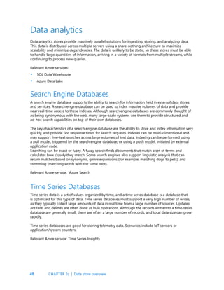 48
Data analytics stores provide massively parallel solutions for ingesting, storing, and analyzing data.
This data is distributed across multiple servers using a share-nothing architecture to maximize
scalability and minimize dependencies. The data is unlikely to be static, so these stores must be able
to handle large quantities of information, arriving in a variety of formats from multiple streams, while
continuing to process new queries.
Relevant Azure services:
SQL Data Warehouse
Azure Data Lake
A search engine database supports the ability to search for information held in external data stores
and services. A search engine database can be used to index massive volumes of data and provide
near real-time access to these indexes. Although search engine databases are commonly thought of
as being synonymous with the web, many large-scale systems use them to provide structured and
ad-hoc search capabilities on top of their own databases.
The key characteristics of a search engine database are the ability to store and index information very
quickly, and provide fast response times for search requests. Indexes can be multi-dimensional and
may support free-text searches across large volumes of text data. Indexing can be performed using
a pull model, triggered by the search engine database, or using a push model, initiated by external
application code.
Searching can be exact or fuzzy. A fuzzy search finds documents that match a set of terms and
calculates how closely they match. Some search engines also support linguistic analysis that can
return matches based on synonyms, genre expansions (for example, matching dogs to pets), and
stemming (matching words with the same root).
Relevant Azure service: Azure Search
Data analytics
Search Engine Databases
Time series data is a set of values organized by time, and a time series database is a database that
is optimized for this type of data. Time series databases must support a very high number of writes,
as they typically collect large amounts of data in real time from a large number of sources. Updates
are rare, and deletes are often done as bulk operations. Although the records written to a time-series
database are generally small, there are often a large number of records, and total data size can grow
rapidly.
Time series databases are good for storing telemetry data. Scenarios include IoT sensors or
application/system counters.
Relevant Azure service: Time Series Insights
Time Series Databases
•
•
CHAPTER 2c | Data store overview
 
