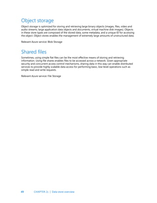 49
Object storage is optimized for storing and retrieving large binary objects (images, files, video and
audio streams, large application data objects and documents, virtual machine disk images). Objects
in these store types are composed of the stored data, some metadata, and a unique ID for accessing
the object. Object stores enables the management of extremely large amounts of unstructured data.
Relevant Azure service: Blob Storage
Sometimes, using simple flat files can be the most effective means of storing and retrieving
information. Using file shares enables files to be accessed across a network. Given appropriate
security and concurrent access control mechanisms, sharing data in this way can enable distributed
services to provide highly scalable data access for performing basic, low-level operations such as
simple read and write requests.
Relevant Azure service: File Storage
Object storage
Shared files
CHAPTER 2c | Data store overview
 
