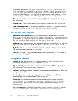 51
Non-functional requirements
Concurrency. What kind of concurrency mechanism do you want to use when updating and
synchronizing data? Will the application perform many updates that could potentially conflict. If
so, you may requiring record locking and pessimistic concurrency control. Alternatively, can you
support optimistic concurrency controls? If so, is simple timestamp-based concurrency control
enough, or do you need the added functionality of multi-version concurrency control?
Data movement. Will your solution need to perform ETL tasks to move data to other stores or
data warehouses?
Data lifecycle. Is the data write-once, read-many? Can it be moved into cool or cold storage?
Other supported features. Do you need any other specific features, such as schema validation,
aggregation, indexing, full-text search, MapReduce, or other query capabilities?
Performance and scalability. What are your data performance requirements? Do you have
specific requirements for data ingestion rates and data processing rates? What are the acceptable
response times for querying and aggregation of data once ingested? How large will you need the
data store to scale up? Is your workload more read-heavy or write-heavy?
Reliability. What overall SLA do you need to support? What level of fault-tolerance do you need
to provide for data consumers? What kind of backup and restore capabilities do you need?
Replication. Will your data need to be distributed among multiple replicas or regions? What
kind of data replication capabilities do you require?
Limits. Will the limits of a particular data store support your requirements for scale, number of
connections, and throughput?
•
•
•
•
•
•
•
•
Management and cost
Managed service. When possible, use a managed data service, unless you require specific
capabilities that can only be found in an IaaS-hosted data store.
Region availability. For managed services, is the service available in all Azure regions? Does
your solution need to be hosted in certain Azure regions?
Portability. Will your data need to migrated to on-premises, external datacenters, or other cloud
hosting environments?
Licensing. Do you have a preference of a proprietary versus OSS license type? Are there any
other external restrictions on what type of license you can use?
Overall cost. What is the overall cost of using the service within your solution? How many
instances will need to run, to support your uptime and throughput requirements? Consider
operations costs in this calculation. One reason to prefer managed services is the reduced
operational cost.
Cost effectiveness. Can you partition your data, to store it more cost effectively? For example,
can you move large objects out of an expensive relational database into an object store?
•
•
•
•
•
•
CHAPTER 2d | Data store comparison
 
