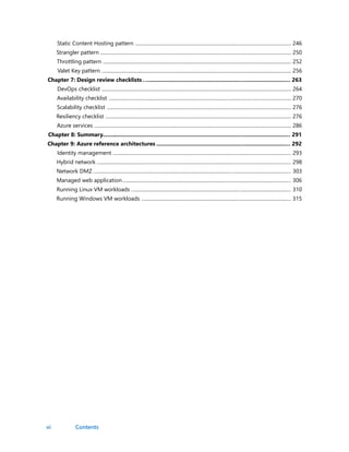 vi
Static Content Hosting pattern .............................................................................................................................. 246
Strangler pattern .......................................................................................................................................................... 250
Throttling pattern ........................................................................................................................................................ 252
Valet Key pattern ......................................................................................................................................................... 256
Chapter 7: Design review checklists .…..........................................................…..........................… 263
DevOps checklist ......................................................................................................................................................... 264
Availability checklist ................................................................................................................................................... 270
Scalability checklist ..................................................................................................................................................... 276
Resiliency checklist ...................................................................................................................................................... 276
Azure services ............................................................................................................................................................... 286
Chapter 8: Summary.........................................................................................…..........................… 291
Chapter 9: Azure reference architectures ......................................................…..........................… 292
Identity management …..............................................................................................…........................................… 293
Hybrid network …...........................................................................................................…........................................… 298
Network DMZ …...........................................................................................................…...........................................… 303
Managed web application …...................................................................................…...........................................… 306
Running Linux VM workloads …..................................................................................….....................................… 310
Running Windows VM workloads …..........................................................................….....................................… 315
Contents
 