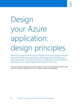 60
3
Design
your Azure
application:
design principles
Now that you have chosen your architecture and your compute and data
store technologies, you are ready to start designing and building your
cloud application. This section and the two following it provide guidance
and resources for optimal application design for the cloud.
This section describes ten design principles to keep in mind as you build. Following these principles
will help you build an application that is more scalable, resilient, and manageable.
CHAPTER 3 | Design your Azure application: design principles
 
