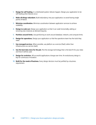 61
Design for self healing. In a distributed system, failures happen. Design your application to be
self healing when failures occur.
Make all things redundant. Build redundancy into your application, to avoid having single
points of failure.
Minimize coordination. Minimize coordination between application services to achieve
scalability.
Design to scale out. Design your application so that it can scale horizontally, adding or
removing new instances as demand requires.
Partition around limits. Use partitioning to work around database, network, and compute limits.
Design for operations. Design your application so that the operations team has the tools they
need.
Use managed services. When possible, use platform as a service (PaaS) rather than
infrastructure as a service (IaaS).
Use the best data store for the job. Pick the storage technology that is the best fit for your data
and how it will be used.
Design for evolution. All successful applications change over time. An evolutionary design is
key for continuous innovation.
Build for the needs of business. Every design decision must be justified by a business
requirement.
1.
2.
3.
4.
5.
6.
7.
9.
9.
10.
CHAPTER 3 | Design your Azure application: design principles
 