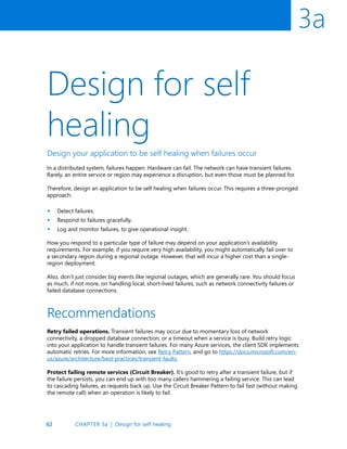 62
3a
Design for self
healing
Design your application to be self healing when failures occur
In a distributed system, failures happen. Hardware can fail. The network can have transient failures.
Rarely, an entire service or region may experience a disruption, but even those must be planned for.
Therefore, design an application to be self healing when failures occur. This requires a three-pronged
approach:
Detect failures.
Respond to failures gracefully.
Log and monitor failures, to give operational insight.
How you respond to a particular type of failure may depend on your application’s availability
requirements. For example, if you require very high availability, you might automatically fail over to
a secondary region during a regional outage. However, that will incur a higher cost than a single-
region deployment.
Also, don’t just consider big events like regional outages, which are generally rare. You should focus
as much, if not more, on handling local, short-lived failures, such as network connectivity failures or
failed database connections.
•
•
•
Retry failed operations. Transient failures may occur due to momentary loss of network
connectivity, a dropped database connection, or a timeout when a service is busy. Build retry logic
into your application to handle transient failures. For many Azure services, the client SDK implements
automatic retries. For more information, see Retry Pattern, and go to https://docs.microsoft.com/en-
us/azure/architecture/best-practices/transient-faults.
Protect failing remote services (Circuit Breaker). It’s good to retry after a transient failure, but if
the failure persists, you can end up with too many callers hammering a failing service. This can lead
to cascading failures, as requests back up. Use the Circuit Breaker Pattern to fail fast (without making
the remote call) when an operation is likely to fail.
Recommendations
CHAPTER 3a | Design for self healing
 