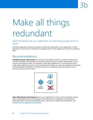64
3b
Make all things
redundant
Build redundancy into your application, to avoid having single points of
failure
A resilient application routes around failure. Identify the critical paths in your application. Is there
redundancy at each point in the path? If a subsystem fails, will the application fail over to something
else?
Recommendations
Consider business requirements. The amount of redundancy built into a system can affect both
cost and complexity. Your architecture should be informed by your business requirements, such as
recovery time objective (RTO). For example, a multi-region deployment is more expensive than a
single-region deployment, and is more complicated to manage. You will need operational procedures
to handle failover and failback. The additional cost and complexity might be justified for some
business scenarios and not others.
Place VMs behind a load balancer. Don’t use a single VM for mission-critical workloads. Instead,
place multiple VMs behind a load balancer. If any VM becomes unavailable, the load balancer
distributes traffic to the remaining healthy VMs. To learn how to deploy this configuration, see
Multiple VMs for scalability and availability.
CHAPTER 3b | Make all things redundant
 