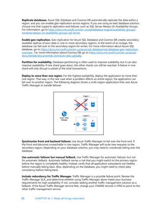 65
Replicate databases. Azure SQL Database and Cosmos DB automatically replicate the data within a
region, and you can enable geo-replication across regions. If you are using an IaaS database solution,
choose one that supports replication and failover, such as SQL Server Always On Availability Groups.
For information, go to https://docs.microsoft.com/en-us/sql/database-engine/availability-groups/
windows/always-on-availability-groups-sql-server.
Enable geo-replication. Geo-replication for Azure SQL Database and Cosmos DB creates secondary
readable replicas of your data in one or more secondary regions. In the event of an outage, the
database can fail over to the secondary region for writes. For more information about Azure SQL
database, go to https://docs.microsoft.com/en-us/azure/sql-database/sql-database-geo-replication-
overview. For more information about Cosmos DB, go to https://docs.microsoft.com/en-us/azure/
documentdb/documentdb-distribute-data-globally.
Partition for availability. Database partitioning is often used to improve scalability, but it can also
improve availability. If one shard goes down, the other shards can still be reached. A failure in one
shard will only disrupt a subset of the total transactions.
Deploy to more than one region. For the highest availability, deploy the application to more than
one region. That way, in the rare case when a problem affects an entire region, the application can
fail over to another region. The following diagram shows a multi-region application that uses Azure
Traffic Manager to handle failover.
Synchronize front and backend failover. Use Azure Traffic Manager to fail over the front end. If
the front end becomes unreachable in one region, Traffic Manager will route new requests to the
secondary region. Depending on your database solution, you may need to coordinate failing over the
database.
Use automatic failover but manual failback. Use Traffic Manager for automatic failover, but not
for automatic failback. Automatic failback carries a risk that you might switch to the primary region
before the region is completely healthy. Instead, verify that all application subsystems are healthy
before manually failing back. Also, depending on the database, you might need to check data
consistency before failing back.
Include redundancy for Traffic Manager. Traffic Manager is a possible failure point. Review the
Traffic Manager SLA, and determine whether using Traffic Manager alone meets your business
requirements for high availability. If not, consider adding another traffic management solution as a
failback. If the Azure Traffic Manager service fails, change your CNAME records in DNS to point to the
other traffic management service.
CHAPTER 3b | Make all things redundant
 