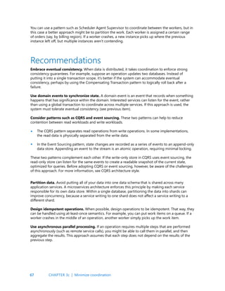 67
You can use a pattern such as Scheduler Agent Supervisor to coordinate between the workers, but in
this case a better approach might be to partition the work. Each worker is assigned a certain range
of orders (say, by billing region). If a worker crashes, a new instance picks up where the previous
instance left off, but multiple instances aren’t contending.
Recommendations
Embrace eventual consistency. When data is distributed, it takes coordination to enforce strong
consistency guarantees. For example, suppose an operation updates two databases. Instead of
putting it into a single transaction scope, it’s better if the system can accommodate eventual
consistency, perhaps by using the Compensating Transaction pattern to logically roll back after a
failure.
Use domain events to synchronize state. A domain event is an event that records when something
happens that has significance within the domain. Interested services can listen for the event, rather
than using a global transaction to coordinate across multiple services. If this approach is used, the
system must tolerate eventual consistency (see previous item).
Consider patterns such as CQRS and event sourcing. These two patterns can help to reduce
contention between read workloads and write workloads.
The CQRS pattern separates read operations from write operations. In some implementations,
the read data is physically separated from the write data.
In the Event Sourcing pattern, state changes are recorded as a series of events to an append-only
data store. Appending an event to the stream is an atomic operation, requiring minimal locking.
These two patterns complement each other. If the write-only store in CQRS uses event sourcing, the
read-only store can listen for the same events to create a readable snapshot of the current state,
optimized for queries. Before adopting CQRS or event sourcing, however, be aware of the challenges
of this approach. For more information, see CQRS architecture style.
•
•
Partition data. Avoid putting all of your data into one data schema that is shared across many
application services. A microservices architecture enforces this principle by making each service
responsible for its own data store. Within a single database, partitioning the data into shards can
improve concurrency, because a service writing to one shard does not affect a service writing to a
different shard.
Design idempotent operations. When possible, design operations to be idempotent. That way, they
can be handled using at-least-once semantics. For example, you can put work items on a queue. If a
worker crashes in the middle of an operation, another worker simply picks up the work item.
Use asynchronous parallel processing. If an operation requires multiple steps that are performed
asynchronously (such as remote service calls), you might be able to call them in parallel, and then
aggregate the results. This approach assumes that each step does not depend on the results of the
previous step.
CHAPTER 3c | Minimize coordination
 