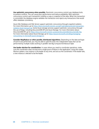 68
Use optimistic concurrency when possible. Pessimistic concurrency control uses database locks
to prevent conflicts. This can cause poor performance and reduce availability. With optimistic
concurrency control, each transaction modifies a copy or snapshot of the data. When the transaction
is committed, the database engine validates the transaction and rejects any transactions that would
affect database consistency.
Azure SQL Database and SQL Server support optimistic concurrency through snapshot isolation.
For more information, go to https://docs.microsoft.com/en-us/sql/t-sql/statements/set-transaction-
isolation-level-transact-sql. Some Azure storage services support optimistic concurrency through
the use of Etags, including DocumentDB API and Azure Storage. For more information about
DocumentDB API, go to https://docs.microsoft.com/en-us/azure/documentdb/documentdb-faq.
For more information about Azure Storage, go to https://azure.microsoft.com/blog/managing-
concurrency-in-microsoft-azure-storage-2/
Consider MapReduce or other parallel, distributed algorithms. Depending on the data and type
of work to be performed, you may be able to split the work into independent tasks that can be
performed by multiple nodes working in parallel. See Big Compute Architecture Style.
Use leader election for coordination. In cases where you need to coordinate operations, make
sure the coordinator does not become a single point of failure in the application. Using the Leader
Election pattern, one instance is the leader at any time, and acts as the coordinator. If the leader fails,
a new instance is elected to be the leader.
CHAPTER 3c | Minimize coordination
 