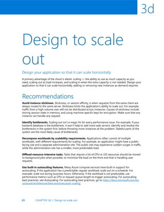 69
3d
Design to scale
out
Design your application so that it can scale horizontally
A primary advantage of the cloud is elastic scaling — the ability to use as much capacity as you
need, scaling out as load increases, and scaling in when the extra capacity is not needed. Design your
application so that it can scale horizontally, adding or removing new instances as demand requires.
Recommendations
Avoid instance stickiness. Stickiness, or session affinity, is when requests from the same client are
always routed to the same server. Stickiness limits the application’s ability to scale out. For example,
traffic from a high-volume user will not be distributed across instances. Causes of stickiness include
storing session state in memory, and using machine-specific keys for encryption. Make sure that any
instance can handle any request.
Identify bottlenecks. Scaling out isn’t a magic fix for every performance issue. For example, if your
backend database is the bottleneck, it won’t help to add more web servers. Identify and resolve the
bottlenecks in the system first, before throwing more instances at the problem. Stateful parts of the
system are the most likely cause of bottlenecks.
Decompose workloads by scalability requirements. Applications often consist of multiple
workloads, with different requirements for scaling. For example, an application might have a public-
facing site and a separate administration site. The public site may experience sudden surges in traffic,
while the administration site has a smaller, more predictable load.
Offload resource-intensive tasks. Tasks that require a lot of CPU or I/O resources should be moved
to background jobs when possible, to minimize the load on the front end that is handling user
requests.
Use built-in autoscaling features. Many Azure compute services have built-in support for
autoscaling. If the application has a predictable, regular workload, scale out on a schedule. For
example, scale out during business hours. Otherwise, if the workload is not predictable, use
performance metrics such as CPU or request queue length to trigger autoscaling. For autoscaling
best practices, see Autoscaling. For autoscaling best practices, go to https://docs.microsoft.com/en-
us/azure/architecture/best-practices/auto-scaling.
CHAPTER 3d | Design to scale out
 