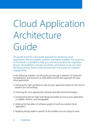 vii
Cloud Application
Architecture
Guide
This guide presents a structured approach for designing cloud
applications that are scalable, resilient, and highly available. The guidance
in this ebook is intended to help your architectural decisions regardless
of your cloud platform, though we will be using Azure so we can share
the best practices that we have learned from many years of customer
engagements.
In the following chapters, we will guide you through a selection of important
considerations and resources to help determine the best approach for your
cloud application:
1. Choosing the right architecture style for your application based on the kind of
solution you are building.
2. Choosing the most appropriate compute and data store technologies.
3. Incorporating the ten high-level design principles to ensure your application
is scalable, resilient, and manageable.
4. Utilizing the five pillars of software quality to build a successful cloud
application.
5. Applying design patterns specific to the problem you are trying to solve.
Introduction
 