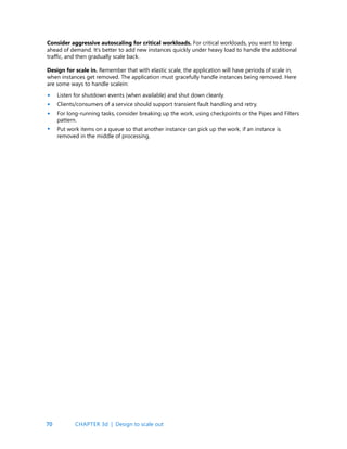 70
Consider aggressive autoscaling for critical workloads. For critical workloads, you want to keep
ahead of demand. It’s better to add new instances quickly under heavy load to handle the additional
traffic, and then gradually scale back.
Design for scale in. Remember that with elastic scale, the application will have periods of scale in,
when instances get removed. The application must gracefully handle instances being removed. Here
are some ways to handle scalein:
Listen for shutdown events (when available) and shut down cleanly.
Clients/consumers of a service should support transient fault handling and retry.
For long-running tasks, consider breaking up the work, using checkpoints or the Pipes and Filters
pattern.
Put work items on a queue so that another instance can pick up the work, if an instance is
removed in the middle of processing.
•
•
•
•
CHAPTER 3d | Design to scale out
 